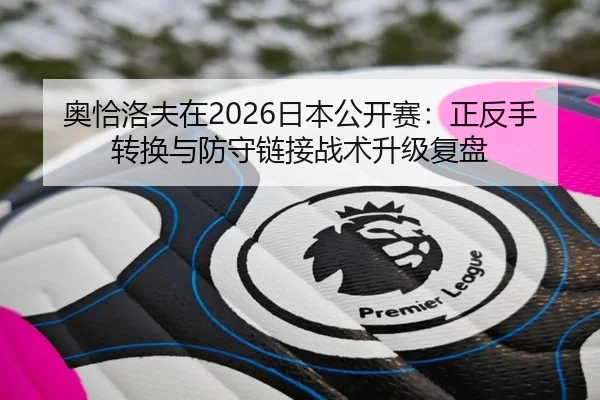 奥恰洛夫在2026日本公开赛：正反手转换与防守链接战术升级复盘