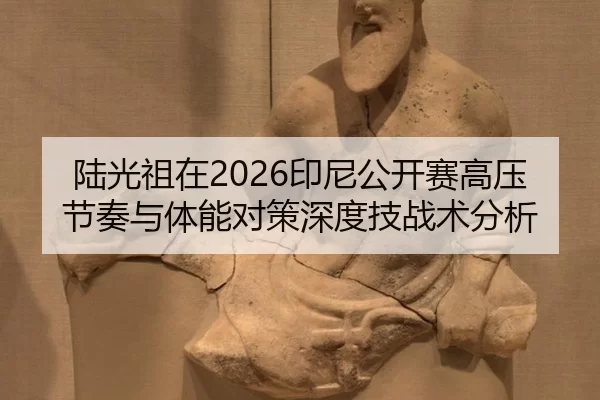 陆光祖在2026印尼公开赛高压节奏与体能对策深度技战术分析