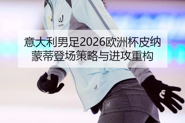 意大利男足2026欧洲杯皮纳蒙蒂登场策略与进攻重构